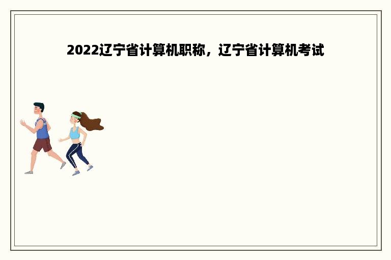 2022辽宁省计算机职称，辽宁省计算机考试