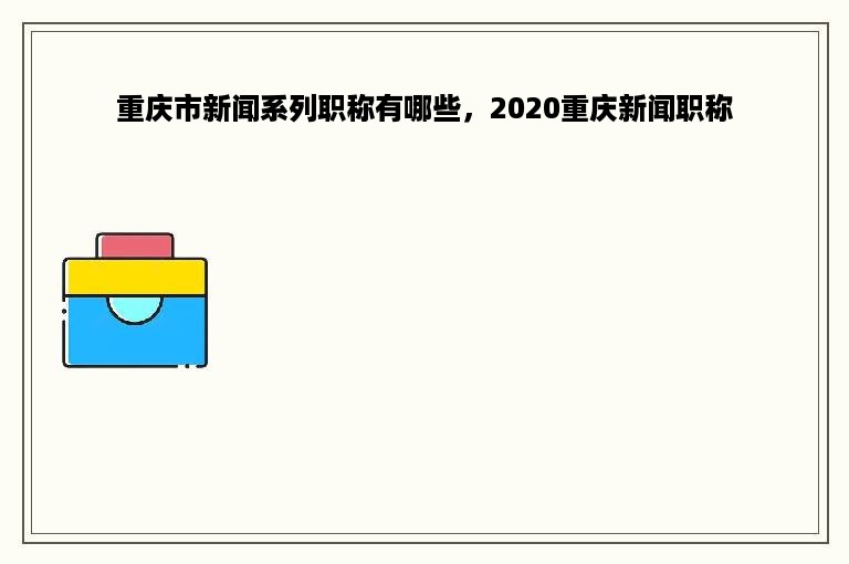 重庆市新闻系列职称有哪些，2020重庆新闻职称