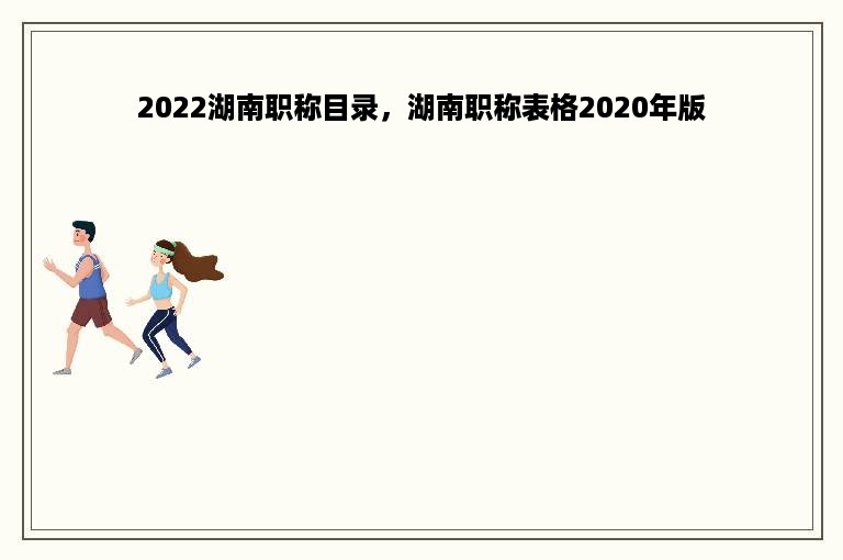 2022湖南职称目录，湖南职称表格2020年版