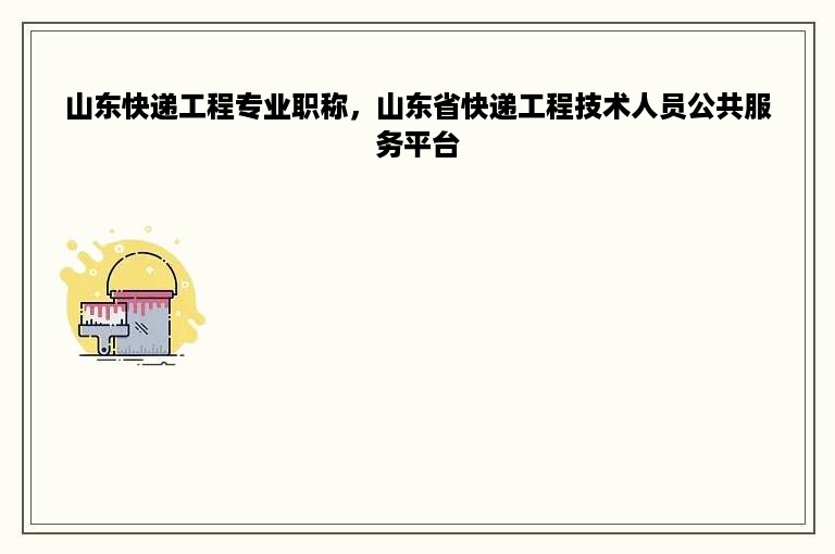 山东快递工程专业职称，山东省快递工程技术人员公共服务平台