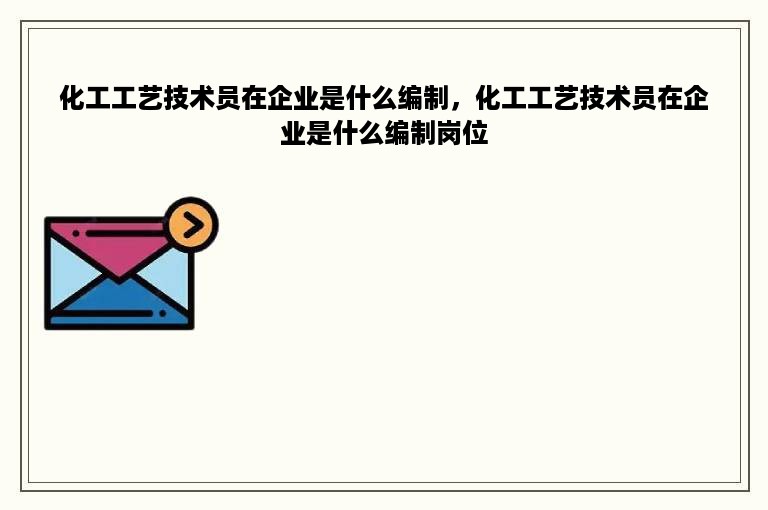 化工工艺技术员在企业是什么编制，化工工艺技术员在企业是什么编制岗位