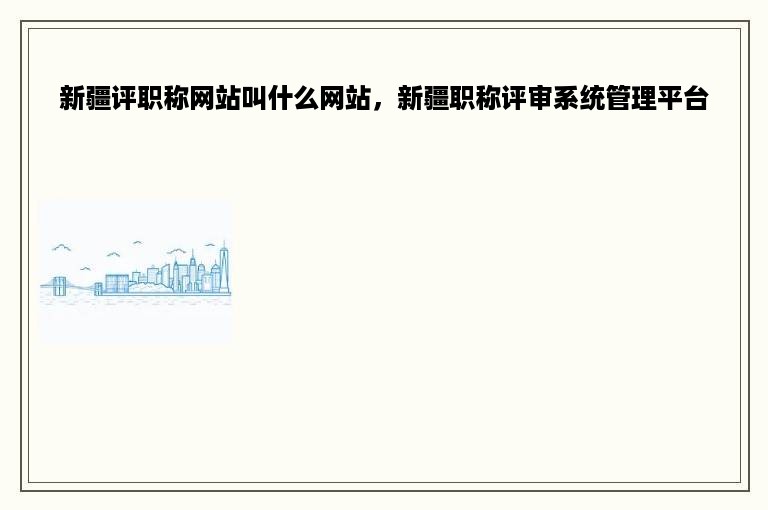 新疆评职称网站叫什么网站，新疆职称评审系统管理平台