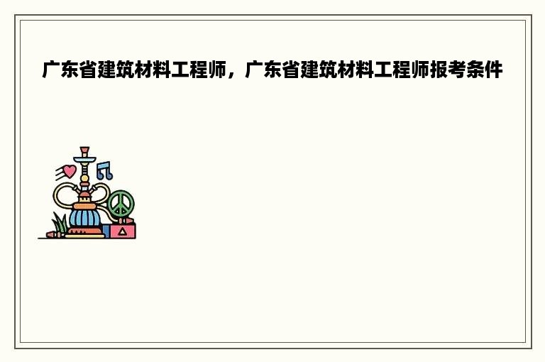 广东省建筑材料工程师，广东省建筑材料工程师报考条件