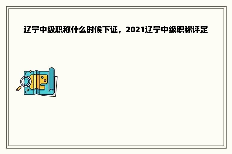 辽宁中级职称什么时候下证，2021辽宁中级职称评定