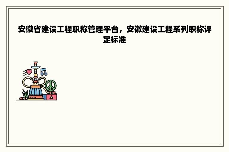 安徽省建设工程职称管理平台，安徽建设工程系列职称评定标准