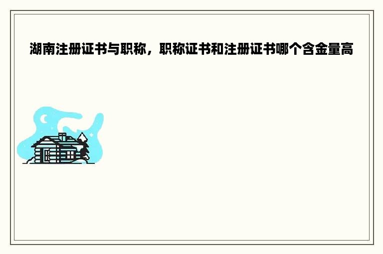 湖南注册证书与职称，职称证书和注册证书哪个含金量高