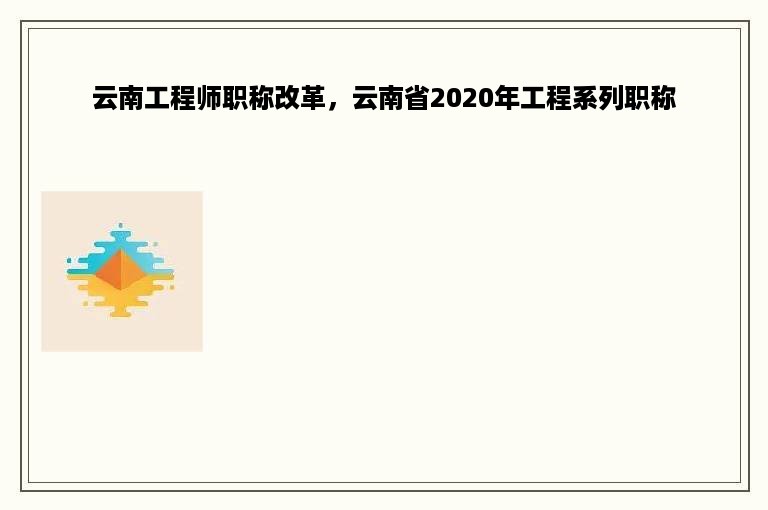 云南工程师职称改革，云南省2020年工程系列职称