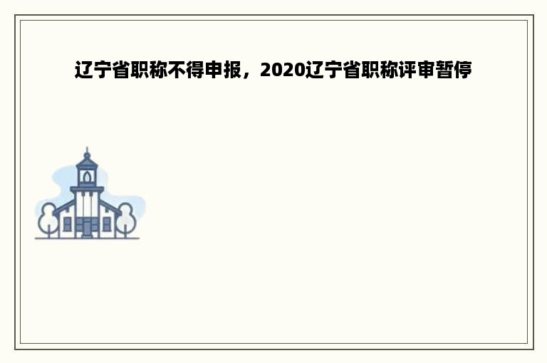 辽宁省职称不得申报，2020辽宁省职称评审暂停