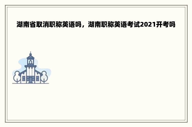 湖南省取消职称英语吗，湖南职称英语考试2021开考吗