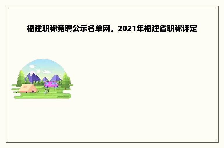 福建职称竞聘公示名单网，2021年福建省职称评定