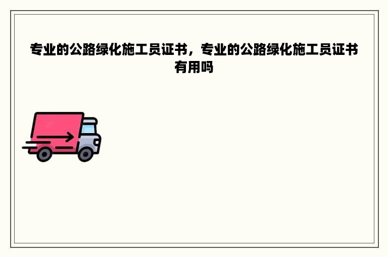 专业的公路绿化施工员证书，专业的公路绿化施工员证书有用吗