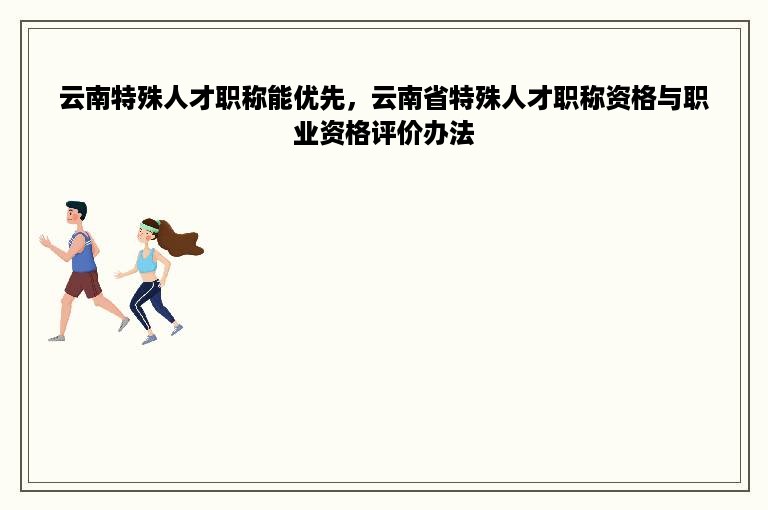 云南特殊人才职称能优先，云南省特殊人才职称资格与职业资格评价办法