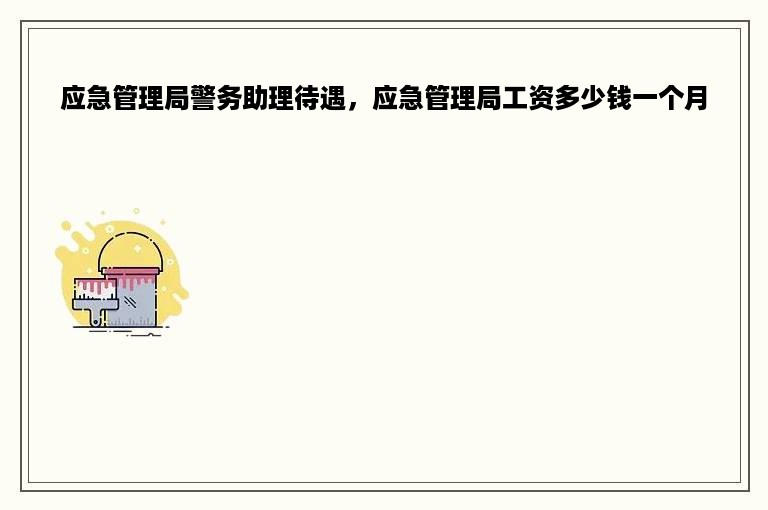 应急管理局警务助理待遇，应急管理局工资多少钱一个月