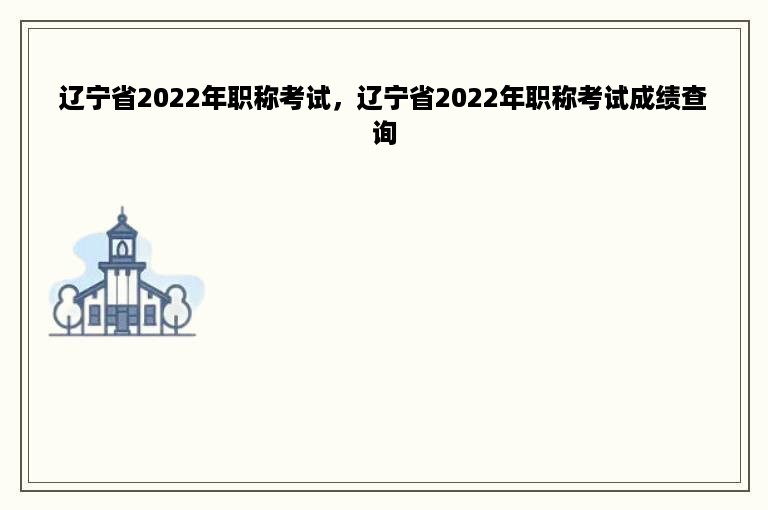 辽宁省2022年职称考试，辽宁省2022年职称考试成绩查询