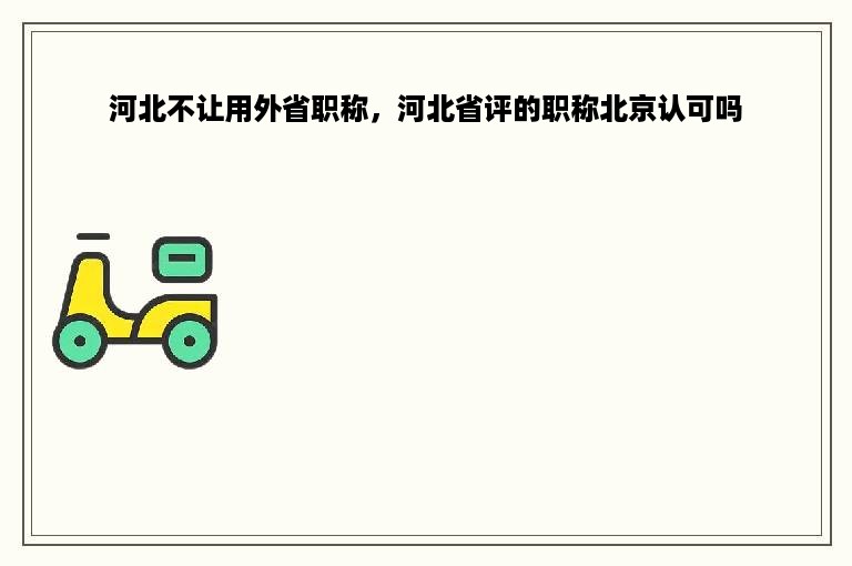 河北不让用外省职称，河北省评的职称北京认可吗