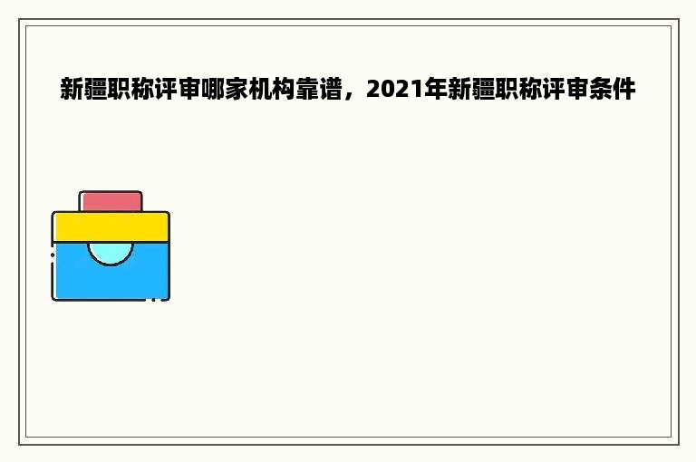 新疆职称评审哪家机构靠谱，2021年新疆职称评审条件