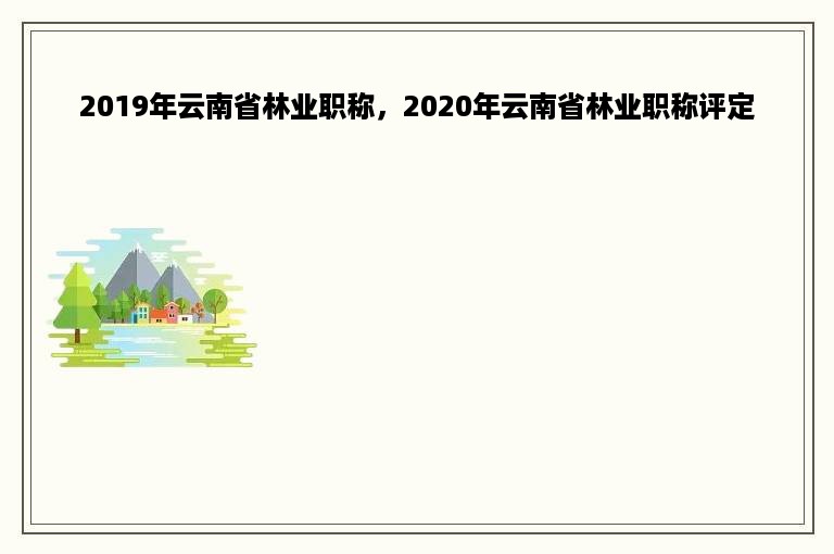 2019年云南省林业职称，2020年云南省林业职称评定