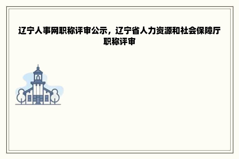 辽宁人事网职称评审公示，辽宁省人力资源和社会保障厅职称评审