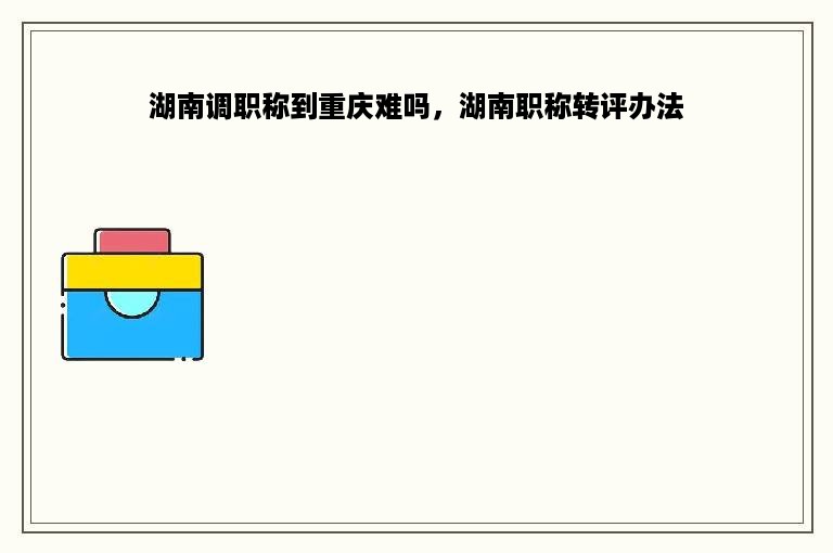 湖南调职称到重庆难吗，湖南职称转评办法