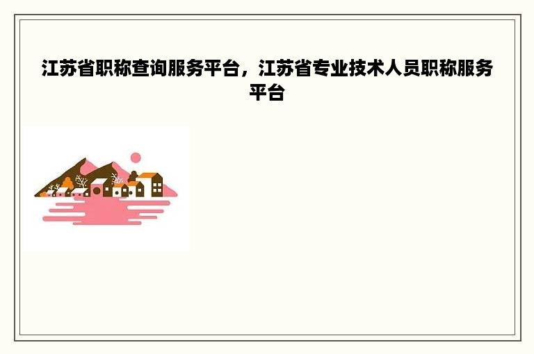 江苏省职称查询服务平台，江苏省专业技术人员职称服务平台