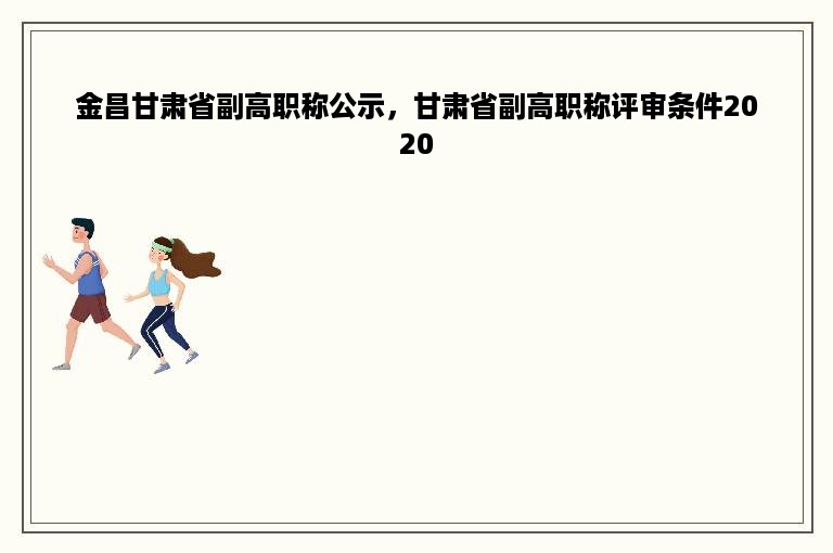 金昌甘肃省副高职称公示，甘肃省副高职称评审条件2020