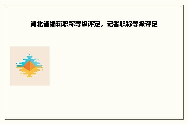 湖北省编辑职称等级评定，记者职称等级评定