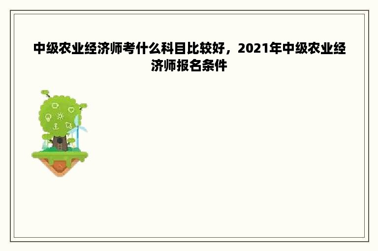 中级农业经济师考什么科目比较好，2021年中级农业经济师报名条件