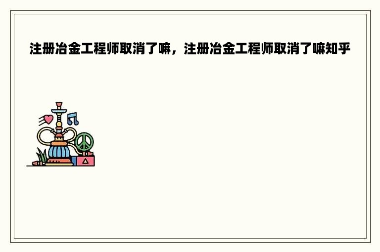 注册冶金工程师取消了嘛，注册冶金工程师取消了嘛知乎