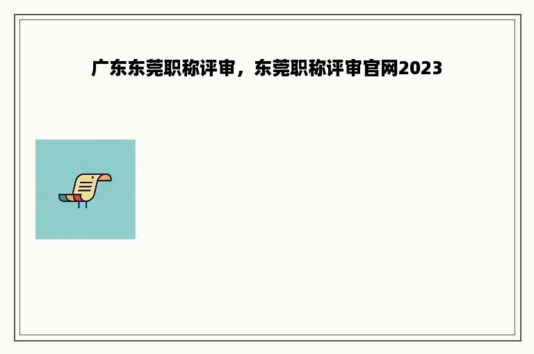 广东东莞职称评审，东莞职称评审官网2023