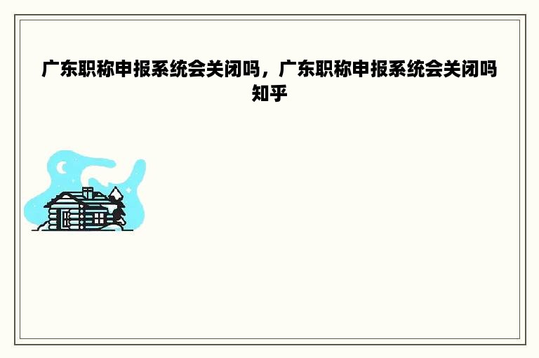 广东职称申报系统会关闭吗，广东职称申报系统会关闭吗知乎