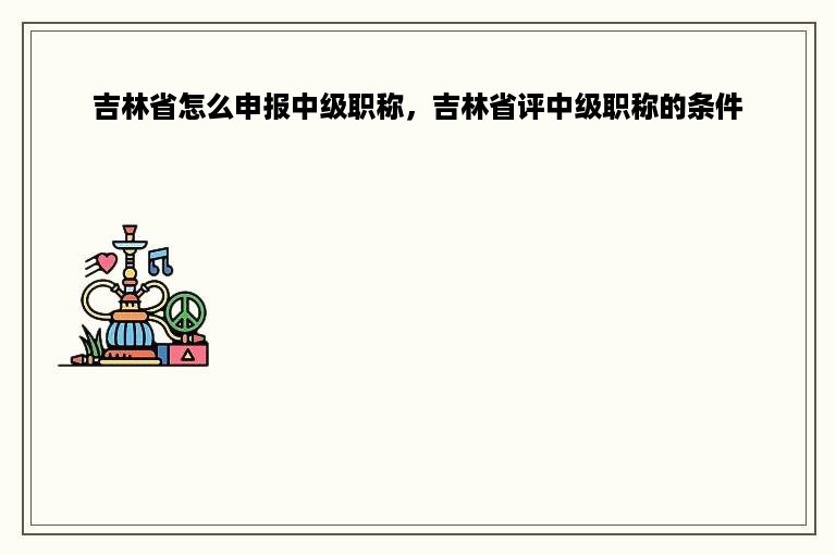 吉林省怎么申报中级职称，吉林省评中级职称的条件