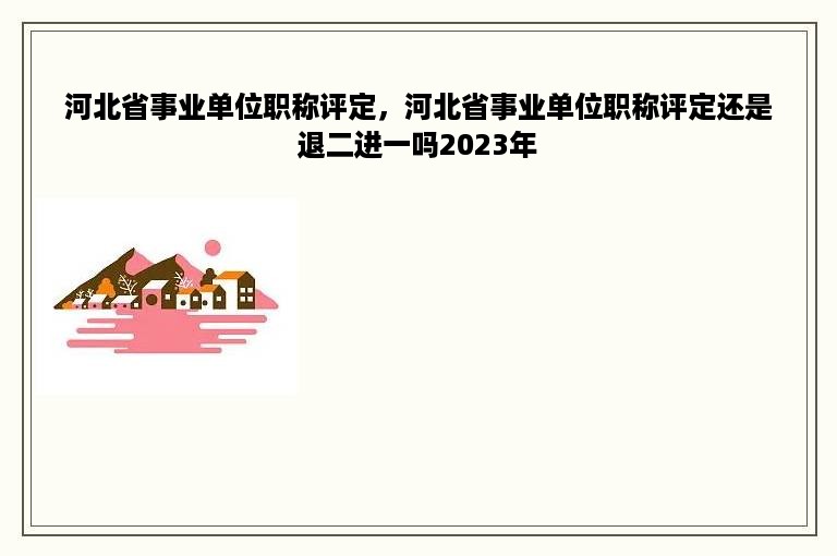 河北省事业单位职称评定，河北省事业单位职称评定还是退二进一吗2023年