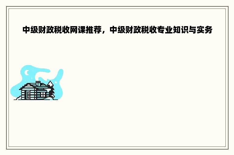 中级财政税收网课推荐，中级财政税收专业知识与实务