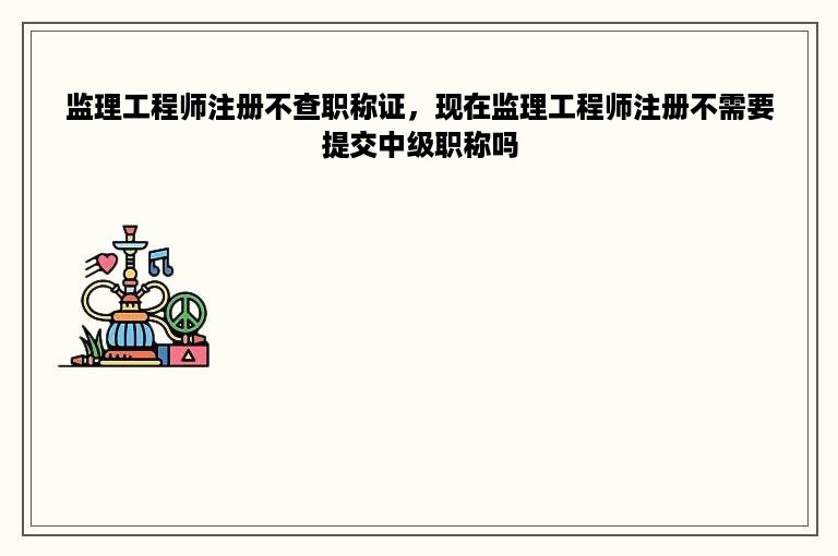 监理工程师注册不查职称证，现在监理工程师注册不需要提交中级职称吗