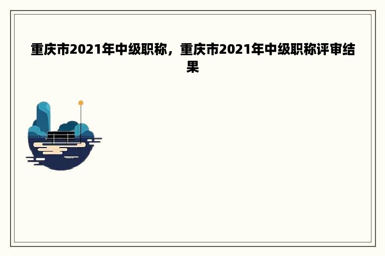 重庆市2021年中级职称，重庆市2021年中级职称评审结果