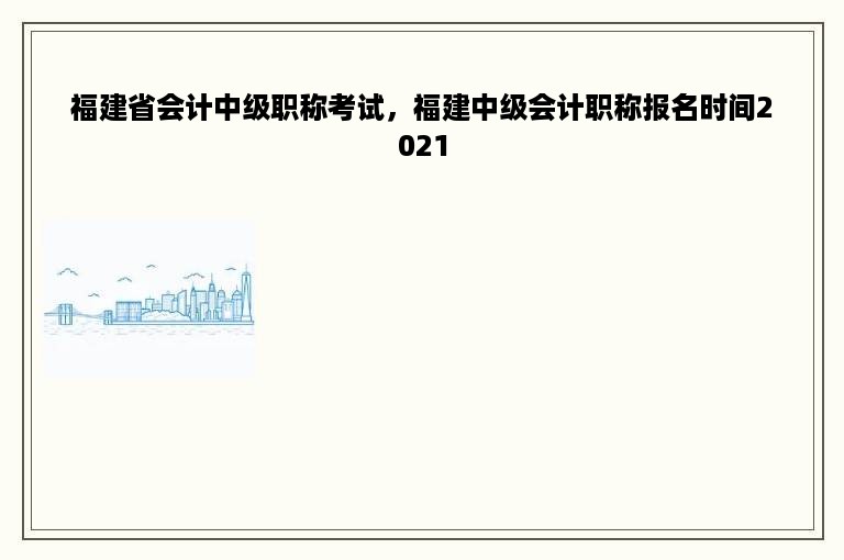 福建省会计中级职称考试，福建中级会计职称报名时间2021