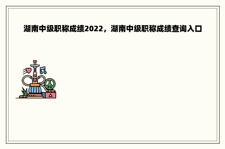 湖南中级职称成绩2022，湖南中级职称成绩查询入口