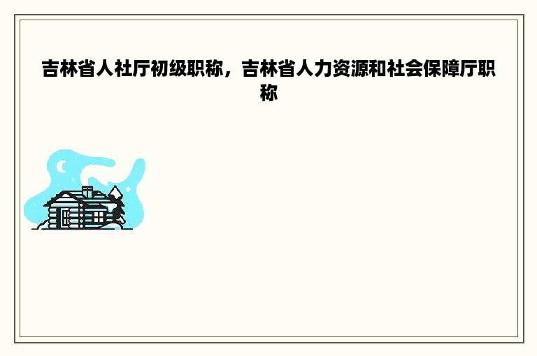 吉林省人社厅初级职称，吉林省人力资源和社会保障厅职称