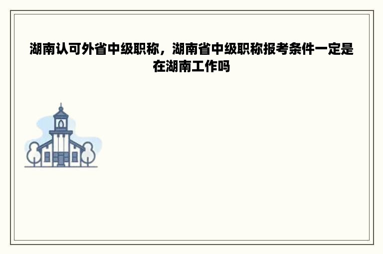 湖南认可外省中级职称，湖南省中级职称报考条件一定是在湖南工作吗