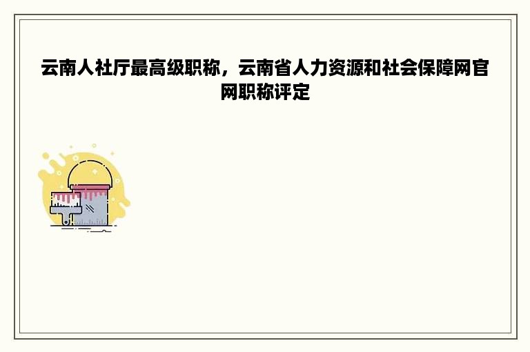 云南人社厅最高级职称，云南省人力资源和社会保障网官网职称评定