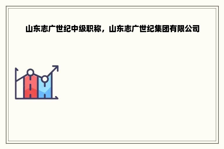 山东志广世纪中级职称，山东志广世纪集团有限公司