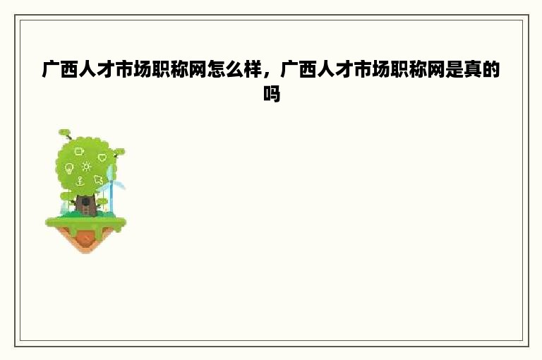 广西人才市场职称网怎么样，广西人才市场职称网是真的吗