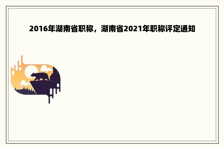 2016年湖南省职称，湖南省2021年职称评定通知