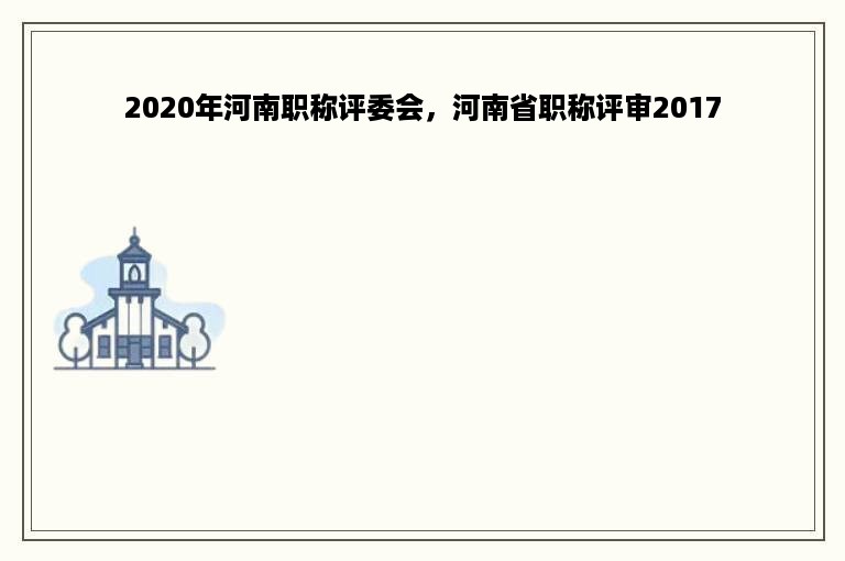 2020年河南职称评委会，河南省职称评审2017