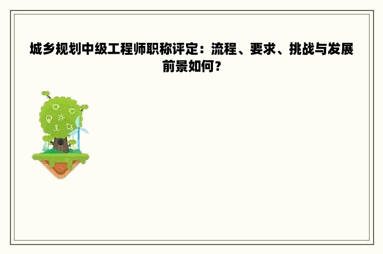 城乡规划中级工程师职称评定：流程、要求、挑战与发展前景如何？