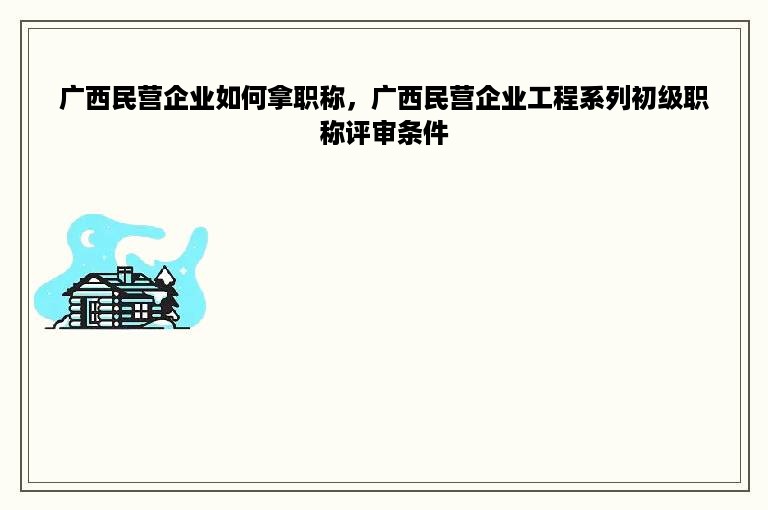 广西民营企业如何拿职称，广西民营企业工程系列初级职称评审条件