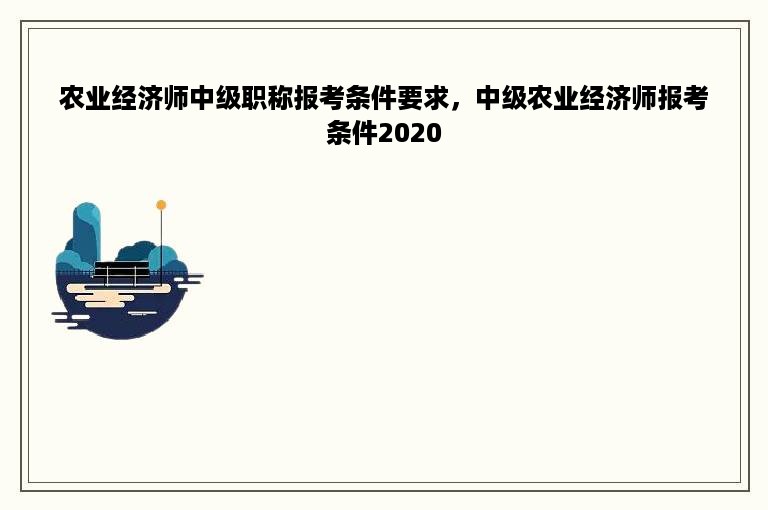 农业经济师中级职称报考条件要求，中级农业经济师报考条件2020