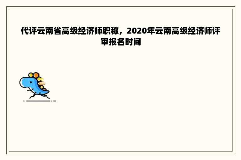 代评云南省高级经济师职称，2020年云南高级经济师评审报名时间