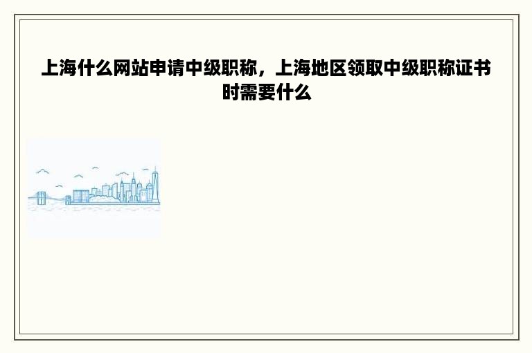 上海什么网站申请中级职称，上海地区领取中级职称证书时需要什么