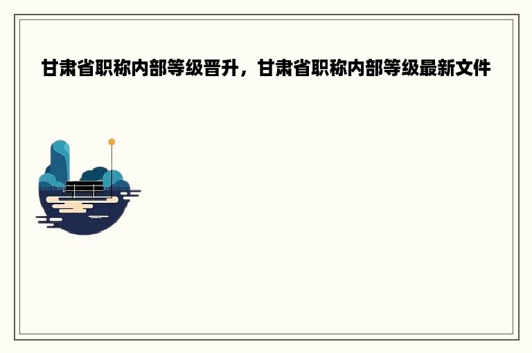 甘肃省职称内部等级晋升，甘肃省职称内部等级最新文件